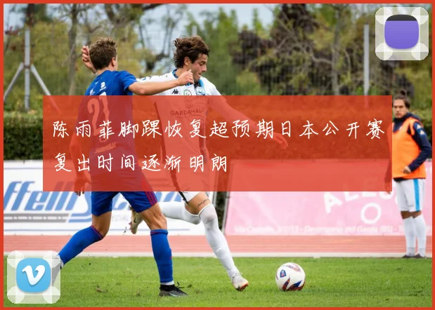 陈雨菲脚踝恢复超预期日本公开赛复出时间逐渐明朗