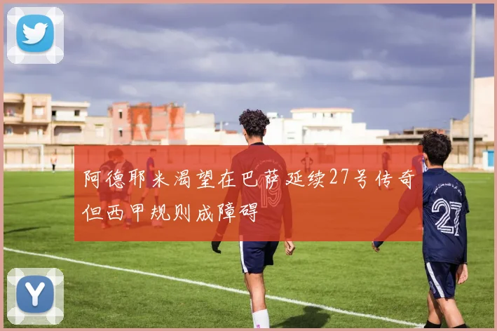 阿德耶米渴望在巴萨延续27号传奇但西甲规则成障碍