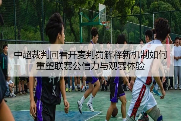 中超裁判回看开麦判罚解释新机制如何重塑联赛公信力与观赛体验