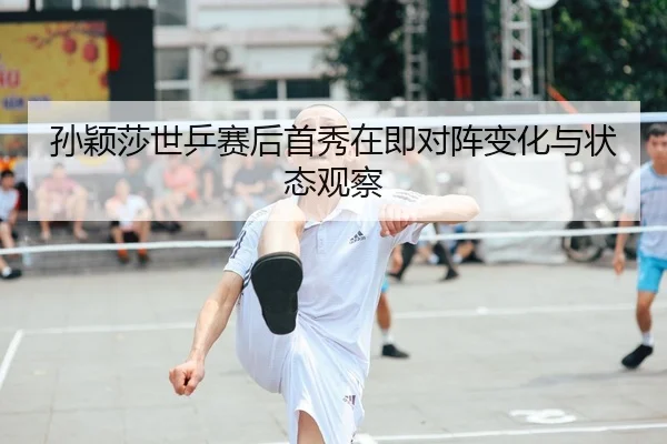 孙颖莎世乒赛后首秀在即对阵变化与状态观察