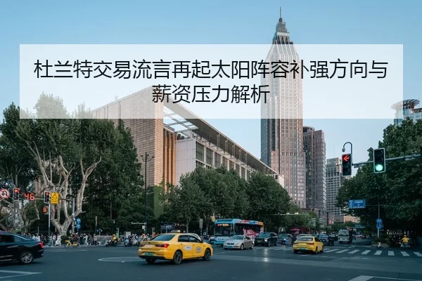 杜兰特交易流言再起太阳阵容补强方向与薪资压力解析